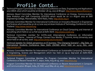  Technical Program Committee for International Conference on Data, Engineering and Applications
2017 (IDEA-2k17) which would be on October 28-29, 2017 at Bhopal. http://www.ideaconference.in
 Advisory Board Committee Member for International Conference on Energy, Communication,
Data Analytics and Soft Computing (ICECDS) which would be on 1-2 August 2017 at SKR
Engineering College, Poonamallee, Tamil Nadu, India. http://ecds.org.in
 Advisory Committee Member for International Conference on Innovative Research in Engineering
and Science which would be on 16-17 June 2017 at Asian Institute of Technology Conference Center
Thailand. http://www.iresconf.org
 Advisory Committee Member for International Conference on Cloud Computing and Internet of
everything which held on 10-11 Feb’2016 at Delhi-NCR. http://www.ccioet.org
 Technical Committee member for InCITe-2016 (International Conference on Information
Technology) Theme - Internet of Things: Connect Your Worlds, IT Summit, Amity University 2016
which held on 06-07 Oct, 2016. http://www.amity.edu/incite2016
 Technical Speaker for Global perspective on IT business “The Changing Scenario” – Big Data on
International Students Conference New Delhi (ISCND) which held on 14-15 Oct, 2016
http://iscnd.com
 Advisory Committee Member for International Conference on Sustainable Computing Techniques
in Engineering, Science and Management which has held on 09-10 Sep’2016 at Delhi-NCR.
http://www.scesm.org
 Technical Program Committee Member for Program Committee Member for International
Conference on Recent Trends IN ICT, Jaipur, India, Aug 18-19, 2017 http://rtict.org
 Program Committee Member for International Conference on Recent Advancement in Computer
and Communication Bhopal, India, (IC-RAC-2017) May 26-27, 2017 http://www.icrac.co.in
Profile Contd….
 