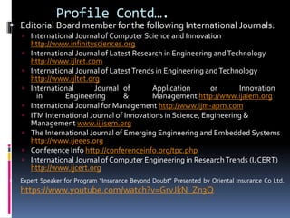  Editorial Board member for the following International Journals:
 International Journal of Computer Science and Innovation
http://www.infinitysciences.org
 International Journal of Latest Research in Engineering andTechnology
http://www.ijlret.com
 International Journal of LatestTrends in Engineering andTechnology
http://www.ijltet.org
 International Journal of Application or Innovation
in Engineering & Management http://www.ijaiem.org
 International Journal for Management http://www.ijm-apm.com
 ITM International Journal of Innovations in Science, Engineering &
Management www.iijisem.org
 The International Journal of Emerging Engineering and Embedded Systems
http://www.ijeees.org
 Conference Info http://conferenceinfo.org/tpc.php
 International Journal of Computer Engineering in ResearchTrends (IJCERT)
http://www.ijcert.org
 Expert Speaker for Program “Insurance Beyond Doubt” Presented by Oriental Insurance Co Ltd.
https://www.youtube.com/watch?v=GrvJkN_Zn3Q
Profile Contd….
 