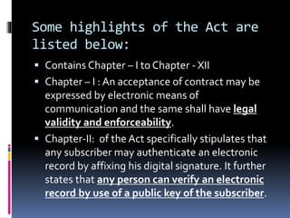 Some highlights of the Act are
listed below:
 Contains Chapter – I to Chapter - XII
 Chapter – I : An acceptance of contract may be
expressed by electronic means of
communication and the same shall have legal
validity and enforceability.
 Chapter-II: of the Act specifically stipulates that
any subscriber may authenticate an electronic
record by affixing his digital signature. It further
states that any person can verify an electronic
record by use of a public key of the subscriber.
 