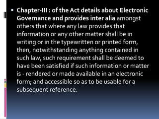  Chapter-III : of the Act details about Electronic
Governance and provides inter alia amongst
others that where any law provides that
information or any other matter shall be in
writing or in the typewritten or printed form,
then, notwithstanding anything contained in
such law, such requirement shall be deemed to
have been satisfied if such information or matter
is - rendered or made available in an electronic
form; and accessible so as to be usable for a
subsequent reference.
 