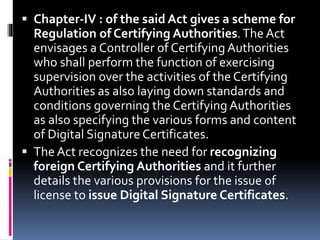  Chapter-IV : of the said Act gives a scheme for
Regulation of Certifying Authorities.The Act
envisages a Controller of Certifying Authorities
who shall perform the function of exercising
supervision over the activities of the Certifying
Authorities as also laying down standards and
conditions governing the Certifying Authorities
as also specifying the various forms and content
of Digital Signature Certificates.
 The Act recognizes the need for recognizing
foreign Certifying Authorities and it further
details the various provisions for the issue of
license to issue Digital Signature Certificates.
 