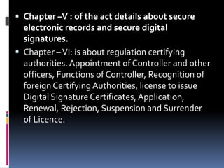  Chapter –V : of the act details about secure
electronic records and secure digital
signatures.
 Chapter –VI: is about regulation certifying
authorities. Appointment of Controller and other
officers, Functions of Controller, Recognition of
foreign Certifying Authorities, license to issue
Digital Signature Certificates, Application,
Renewal, Rejection, Suspension and Surrender
of Licence.
 