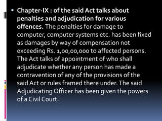  Chapter-IX : of the said Act talks about
penalties and adjudication for various
offences. The penalties for damage to
computer, computer systems etc. has been fixed
as damages by way of compensation not
exceeding Rs. 1,00,00,000 to affected persons.
The Act talks of appointment of who shall
adjudicate whether any person has made a
contravention of any of the provisions of the
said Act or rules framed there under.The said
Adjudicating Officer has been given the powers
of a Civil Court.
 