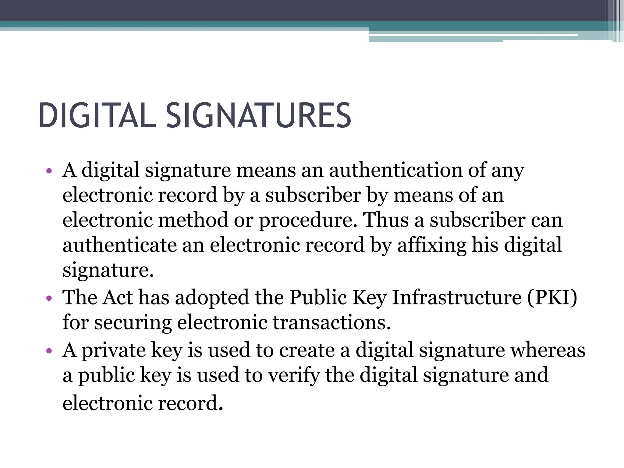 DIGITAL SIGNATURES
• A digital signature means an authentication of any
electronic record by a subscriber by means of an
electronic method or procedure. Thus a subscriber can
authenticate an electronic record by affixing his digital
signature.
• The Act has adopted the Public Key Infrastructure (PKI)
for securing electronic transactions.
• A private key is used to create a digital signature whereas
a public key is used to verify the digital signature and
electronic record.
 