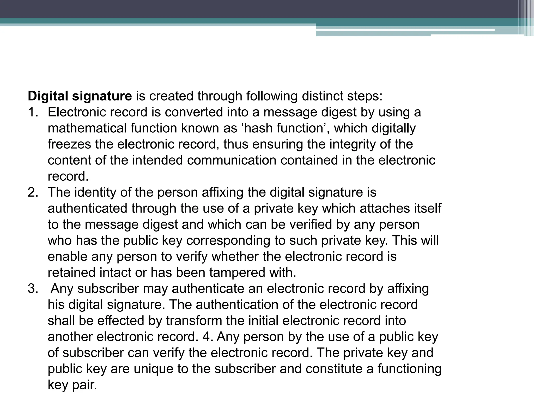 Digital signature is created through following distinct steps:
1. Electronic record is converted into a message digest by using a
mathematical function known as ‘hash function’, which digitally
freezes the electronic record, thus ensuring the integrity of the
content of the intended communication contained in the electronic
record.
2. The identity of the person affixing the digital signature is
authenticated through the use of a private key which attaches itself
to the message digest and which can be verified by any person
who has the public key corresponding to such private key. This will
enable any person to verify whether the electronic record is
retained intact or has been tampered with.
3. Any subscriber may authenticate an electronic record by affixing
his digital signature. The authentication of the electronic record
shall be effected by transform the initial electronic record into
another electronic record. 4. Any person by the use of a public key
of subscriber can verify the electronic record. The private key and
public key are unique to the subscriber and constitute a functioning
key pair.
 