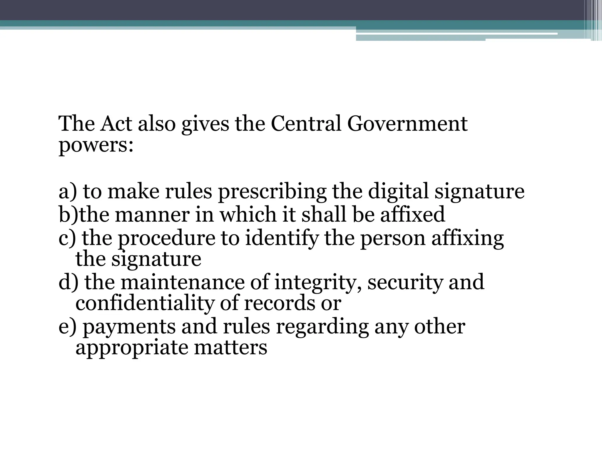 The Act also gives the Central Government
powers:
a) to make rules prescribing the digital signature
b)the manner in which it shall be affixed
c) the procedure to identify the person affixing
the signature
d) the maintenance of integrity, security and
confidentiality of records or
e) payments and rules regarding any other
appropriate matters
 