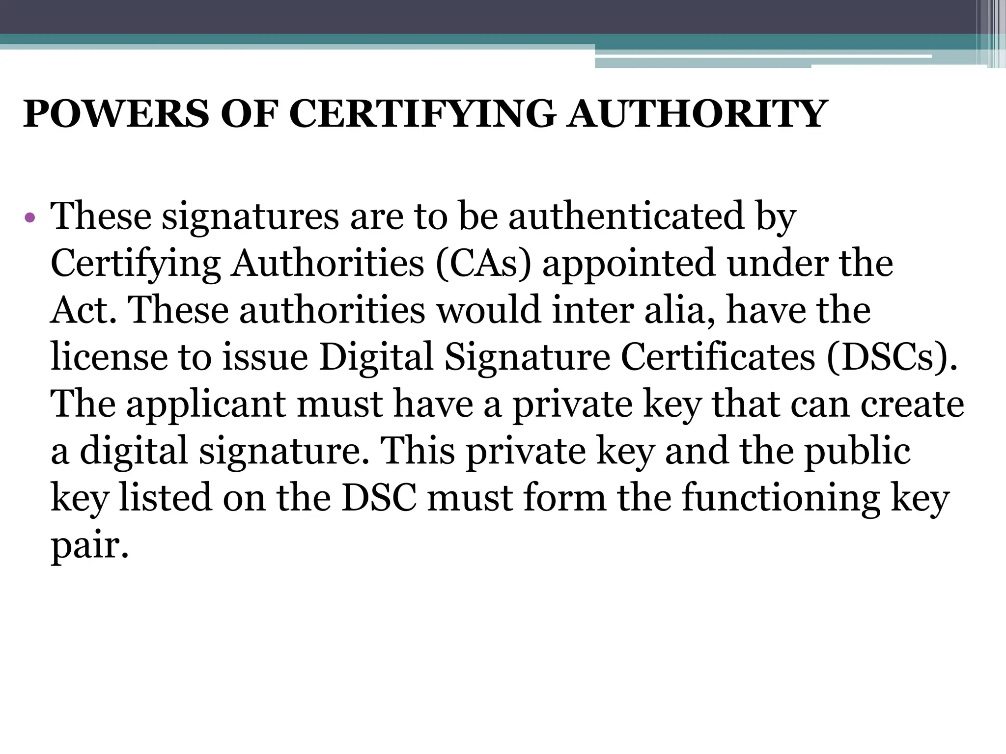 POWERS OF CERTIFYING AUTHORITY
• These signatures are to be authenticated by
Certifying Authorities (CAs) appointed under the
Act. These authorities would inter alia, have the
license to issue Digital Signature Certificates (DSCs).
The applicant must have a private key that can create
a digital signature. This private key and the public
key listed on the DSC must form the functioning key
pair.
 