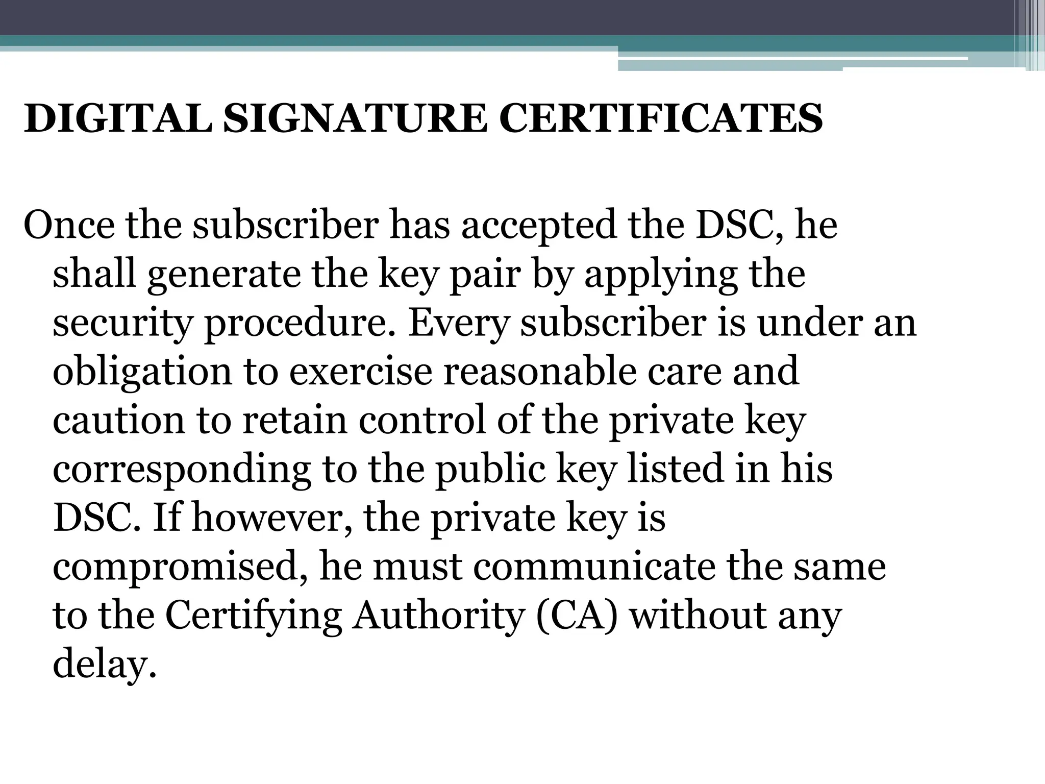 DIGITAL SIGNATURE CERTIFICATES
Once the subscriber has accepted the DSC, he
shall generate the key pair by applying the
security procedure. Every subscriber is under an
obligation to exercise reasonable care and
caution to retain control of the private key
corresponding to the public key listed in his
DSC. If however, the private key is
compromised, he must communicate the same
to the Certifying Authority (CA) without any
delay.
 