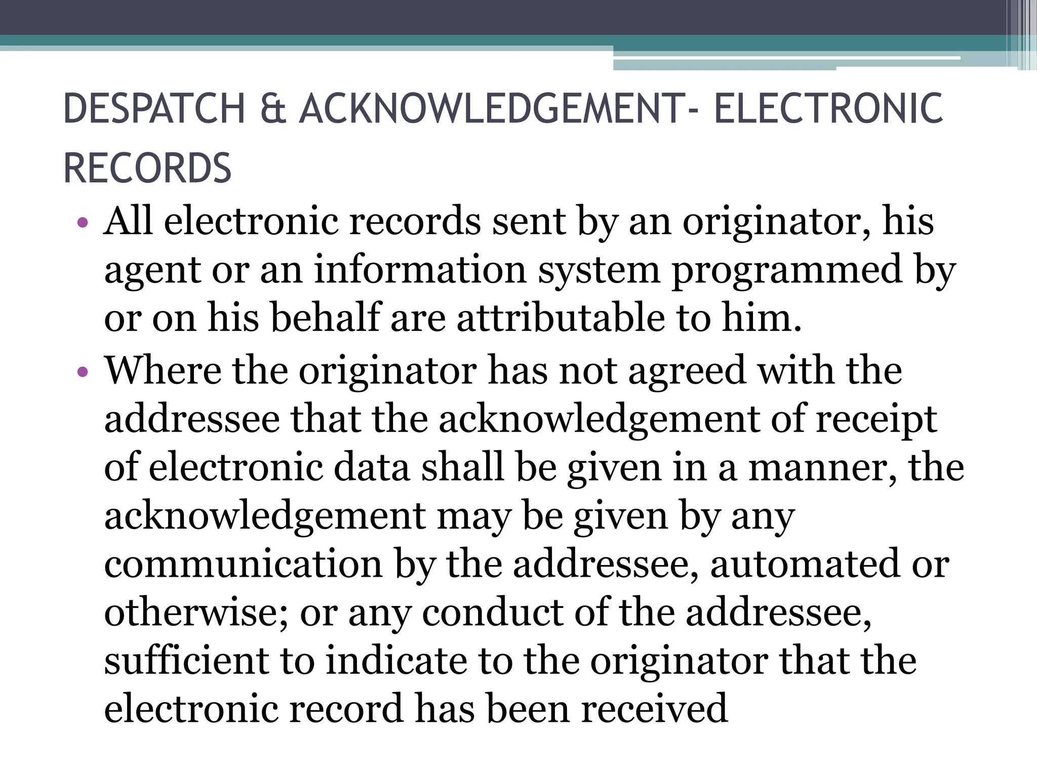 DESPATCH & ACKNOWLEDGEMENT- ELECTRONIC
RECORDS
• All electronic records sent by an originator, his
agent or an information system programmed by
or on his behalf are attributable to him.
• Where the originator has not agreed with the
addressee that the acknowledgement of receipt
of electronic data shall be given in a manner, the
acknowledgement may be given by any
communication by the addressee, automated or
otherwise; or any conduct of the addressee,
sufficient to indicate to the originator that the
electronic record has been received
 