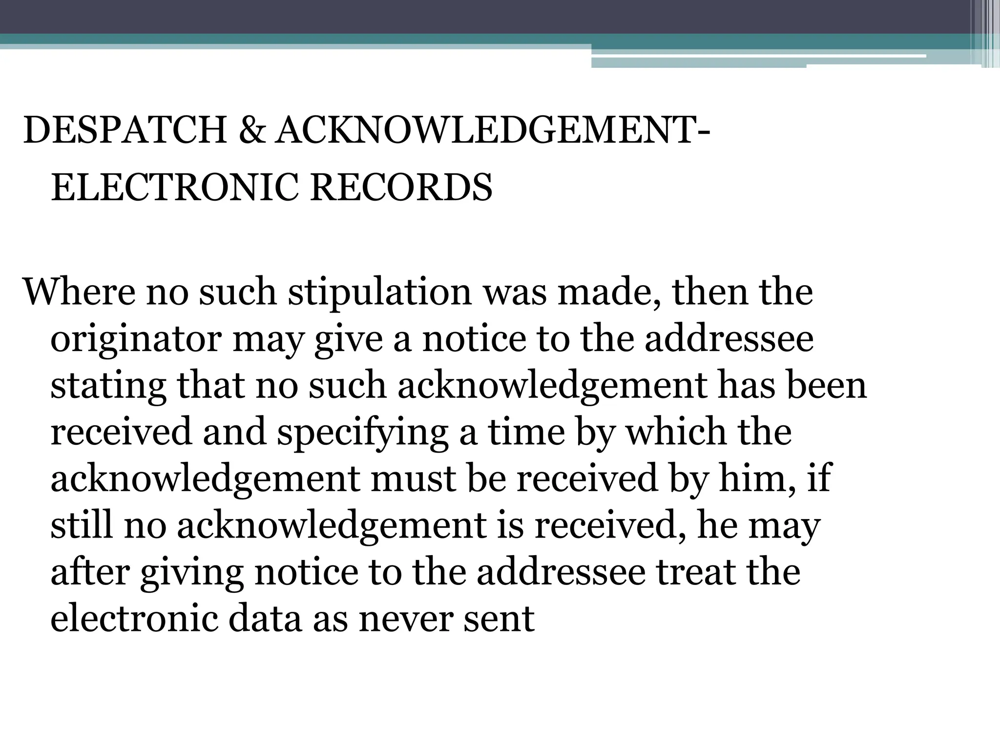 DESPATCH & ACKNOWLEDGEMENT-
ELECTRONIC RECORDS
Where no such stipulation was made, then the
originator may give a notice to the addressee
stating that no such acknowledgement has been
received and specifying a time by which the
acknowledgement must be received by him, if
still no acknowledgement is received, he may
after giving notice to the addressee treat the
electronic data as never sent
 