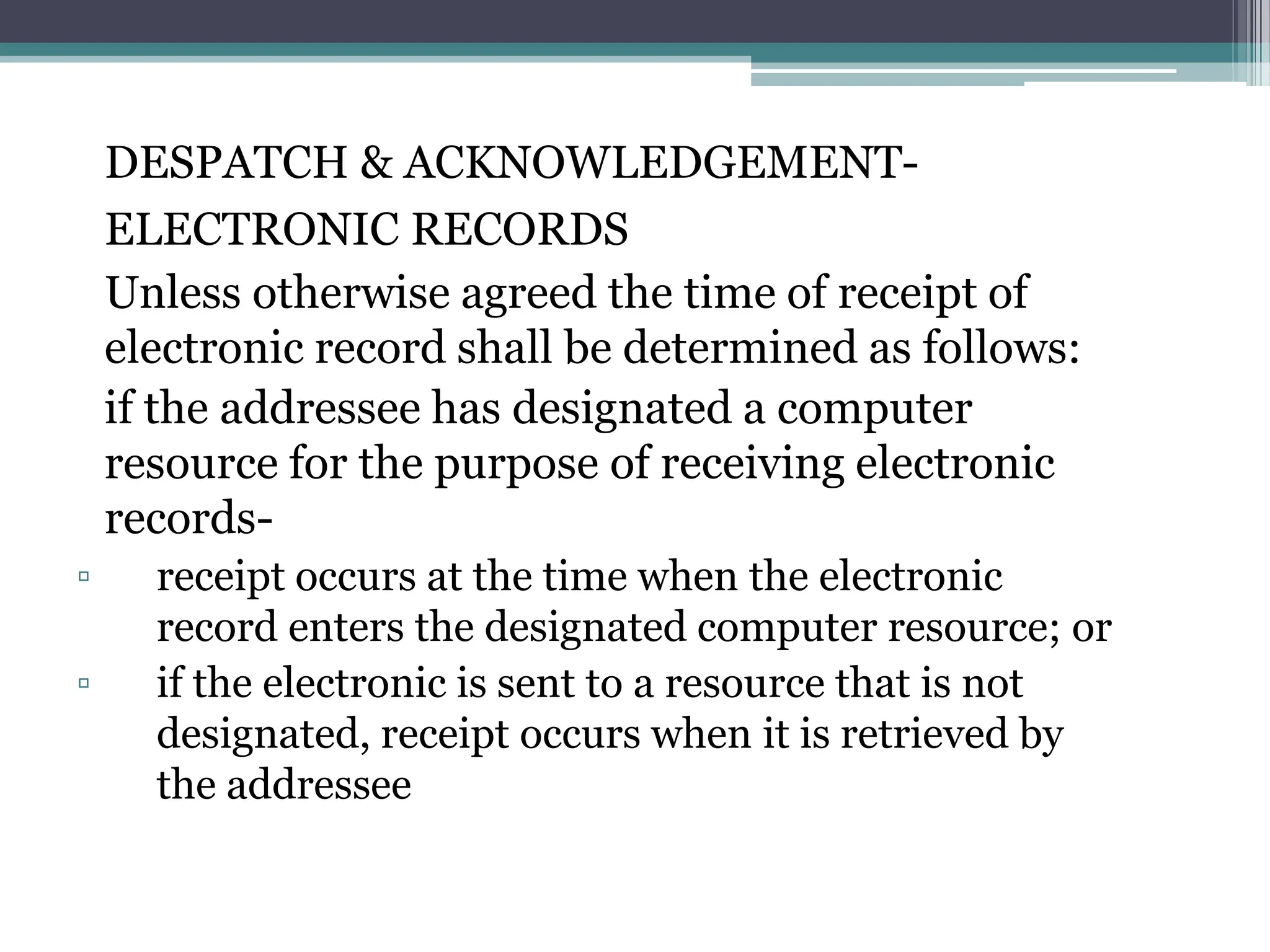 DESPATCH & ACKNOWLEDGEMENT-
ELECTRONIC RECORDS
Unless otherwise agreed the time of receipt of
electronic record shall be determined as follows:
if the addressee has designated a computer
resource for the purpose of receiving electronic
records-
▫ receipt occurs at the time when the electronic
record enters the designated computer resource; or
▫ if the electronic is sent to a resource that is not
designated, receipt occurs when it is retrieved by
the addressee
 