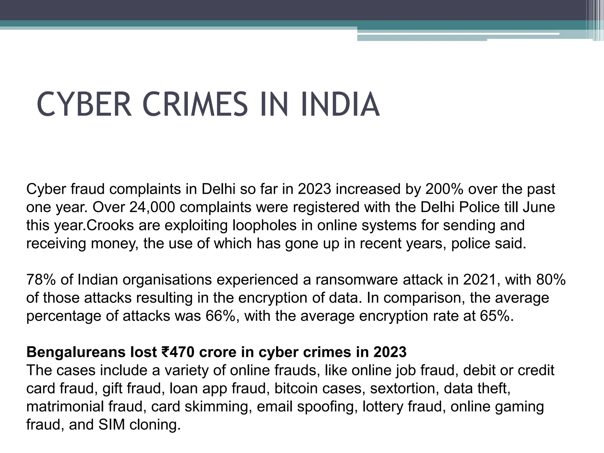 CYBER CRIMES IN INDIA
Cyber fraud complaints in Delhi so far in 2023 increased by 200% over the past
one year. Over 24,000 complaints were registered with the Delhi Police till June
this year.Crooks are exploiting loopholes in online systems for sending and
receiving money, the use of which has gone up in recent years, police said.
78% of Indian organisations experienced a ransomware attack in 2021, with 80%
of those attacks resulting in the encryption of data. In comparison, the average
percentage of attacks was 66%, with the average encryption rate at 65%.
Bengalureans lost ₹470 crore in cyber crimes in 2023
The cases include a variety of online frauds, like online job fraud, debit or credit
card fraud, gift fraud, loan app fraud, bitcoin cases, sextortion, data theft,
matrimonial fraud, card skimming, email spoofing, lottery fraud, online gaming
fraud, and SIM cloning.
 