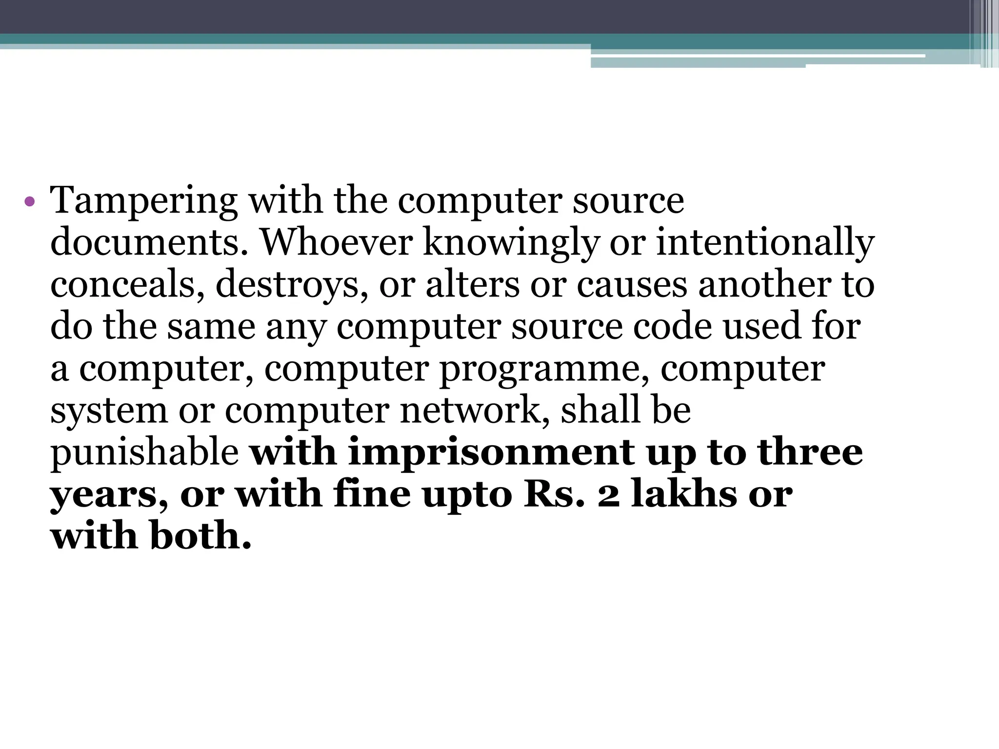 • Tampering with the computer source
documents. Whoever knowingly or intentionally
conceals, destroys, or alters or causes another to
do the same any computer source code used for
a computer, computer programme, computer
system or computer network, shall be
punishable with imprisonment up to three
years, or with fine upto Rs. 2 lakhs or
with both.
 
