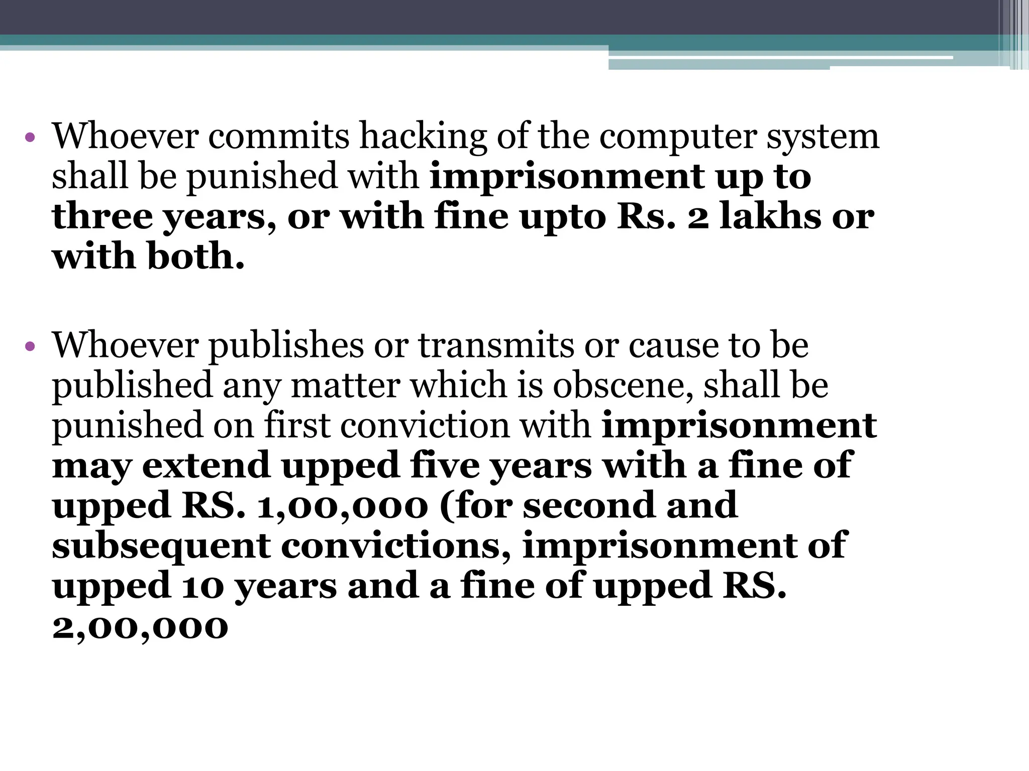 • Whoever commits hacking of the computer system
shall be punished with imprisonment up to
three years, or with fine upto Rs. 2 lakhs or
with both.
• Whoever publishes or transmits or cause to be
published any matter which is obscene, shall be
punished on first conviction with imprisonment
may extend upped five years with a fine of
upped RS. 1,00,000 (for second and
subsequent convictions, imprisonment of
upped 10 years and a fine of upped RS.
2,00,000
 