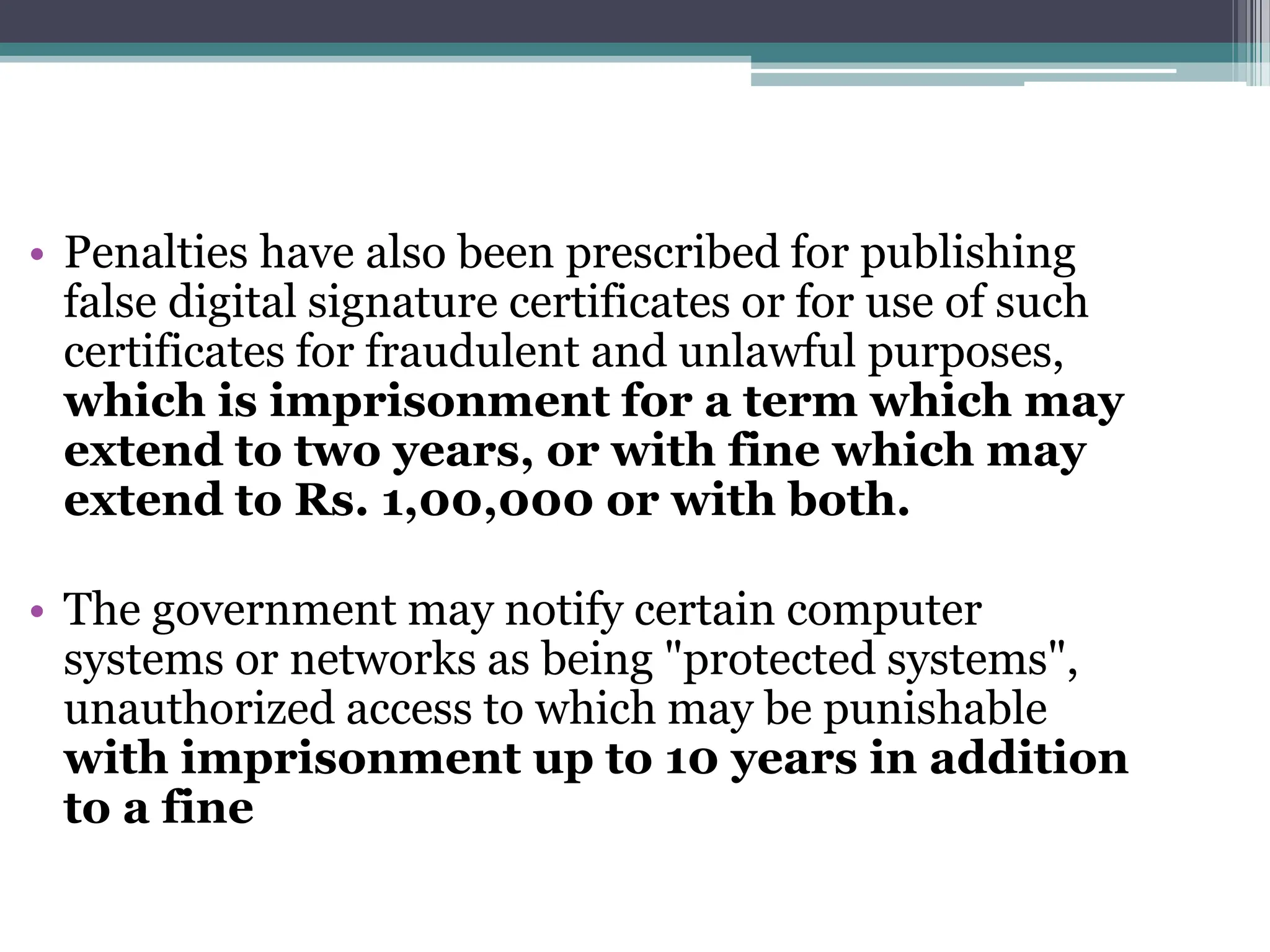 • Penalties have also been prescribed for publishing
false digital signature certificates or for use of such
certificates for fraudulent and unlawful purposes,
which is imprisonment for a term which may
extend to two years, or with fine which may
extend to Rs. 1,00,000 or with both.
• The government may notify certain computer
systems or networks as being "protected systems",
unauthorized access to which may be punishable
with imprisonment up to 10 years in addition
to a fine
 