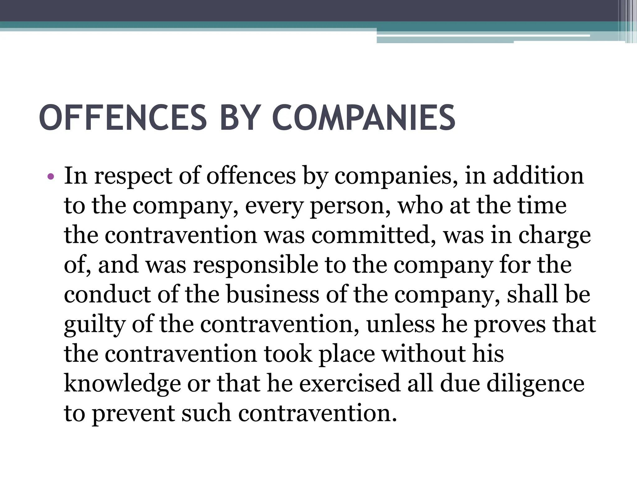 OFFENCES BY COMPANIES
• In respect of offences by companies, in addition
to the company, every person, who at the time
the contravention was committed, was in charge
of, and was responsible to the company for the
conduct of the business of the company, shall be
guilty of the contravention, unless he proves that
the contravention took place without his
knowledge or that he exercised all due diligence
to prevent such contravention.
 