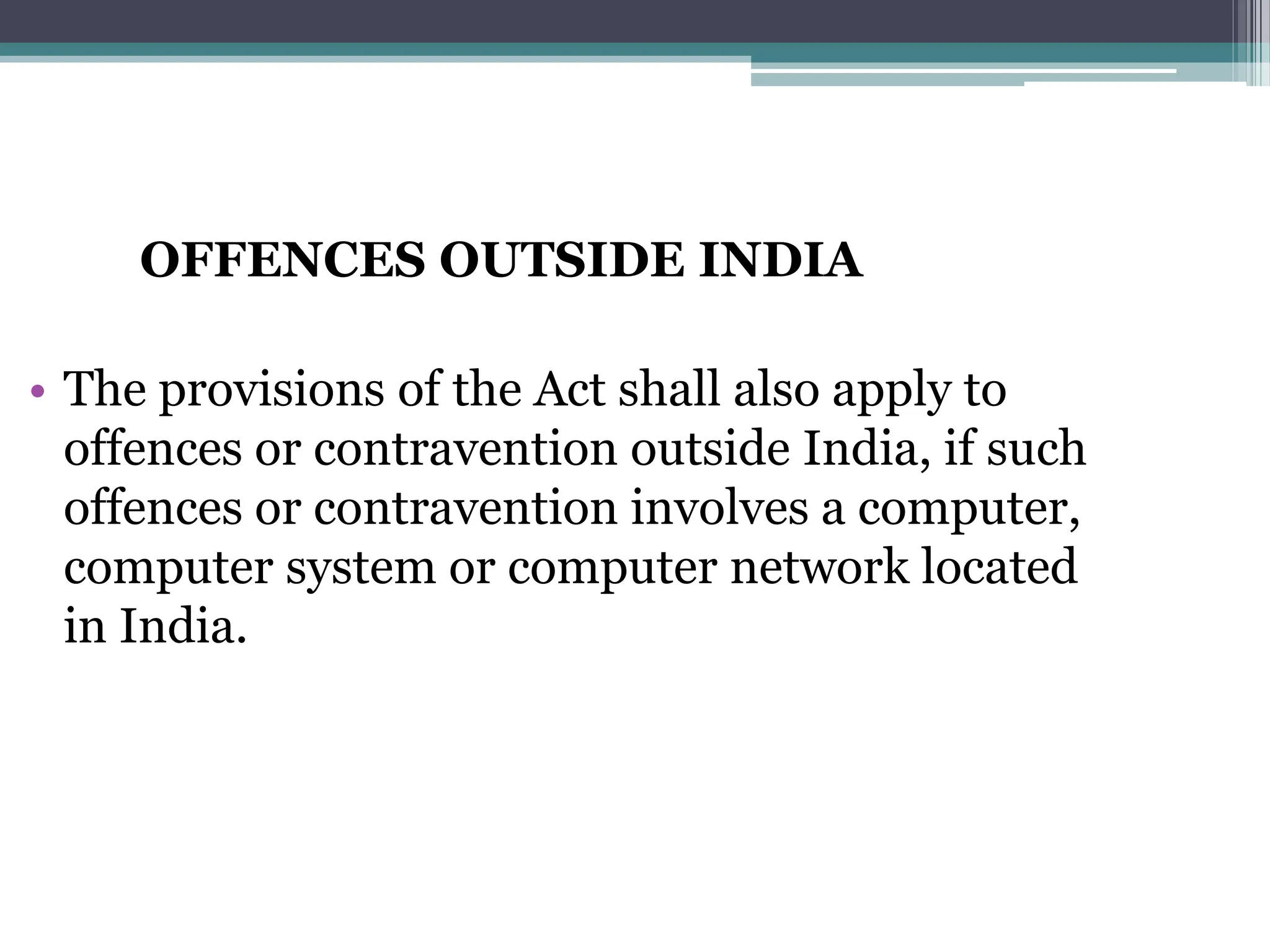 OFFENCES OUTSIDE INDIA
• The provisions of the Act shall also apply to
offences or contravention outside India, if such
offences or contravention involves a computer,
computer system or computer network located
in India.
 