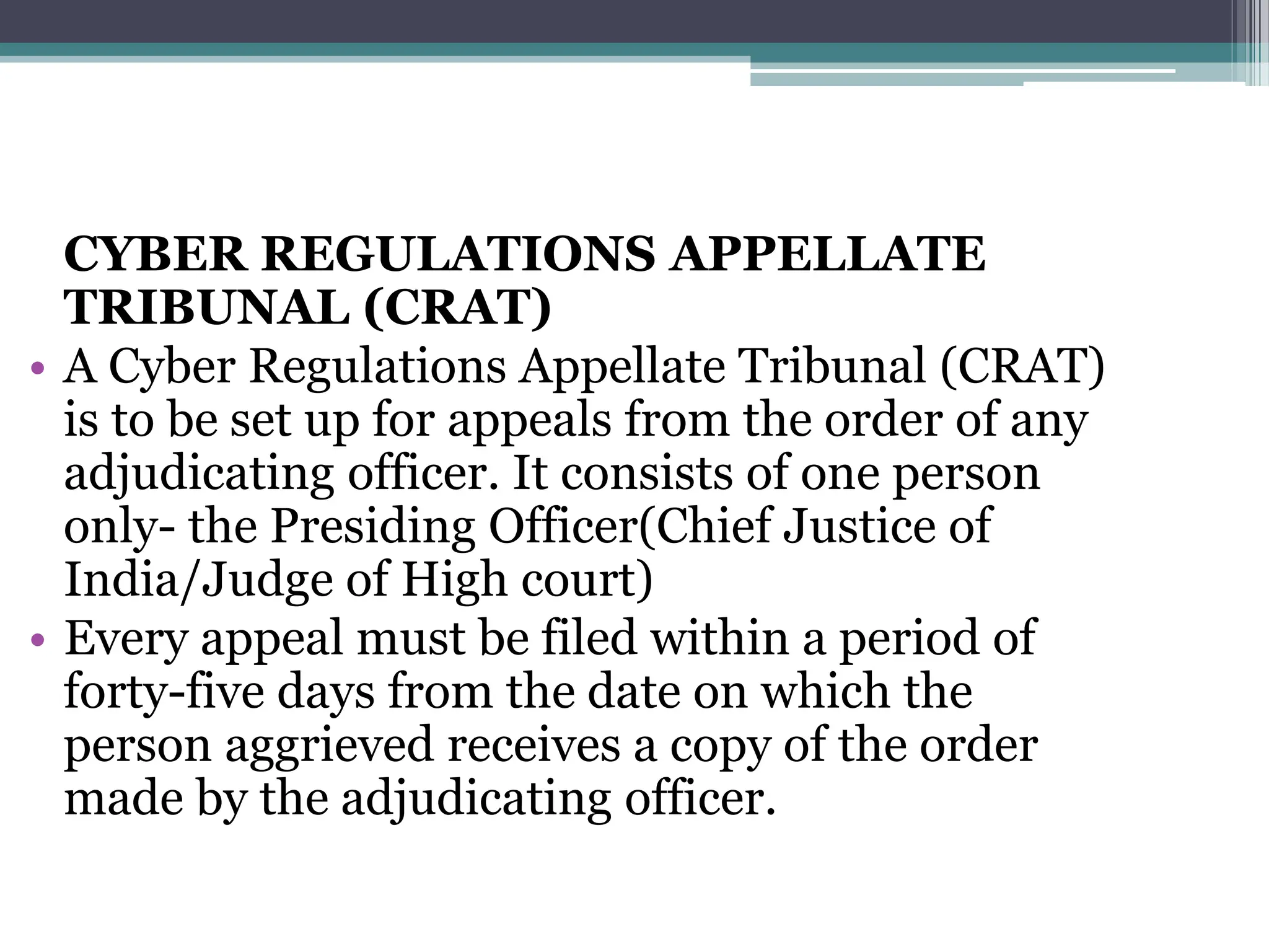 CYBER REGULATIONS APPELLATE
TRIBUNAL (CRAT)
• A Cyber Regulations Appellate Tribunal (CRAT)
is to be set up for appeals from the order of any
adjudicating officer. It consists of one person
only- the Presiding Officer(Chief Justice of
India/Judge of High court)
• Every appeal must be filed within a period of
forty-five days from the date on which the
person aggrieved receives a copy of the order
made by the adjudicating officer.
 