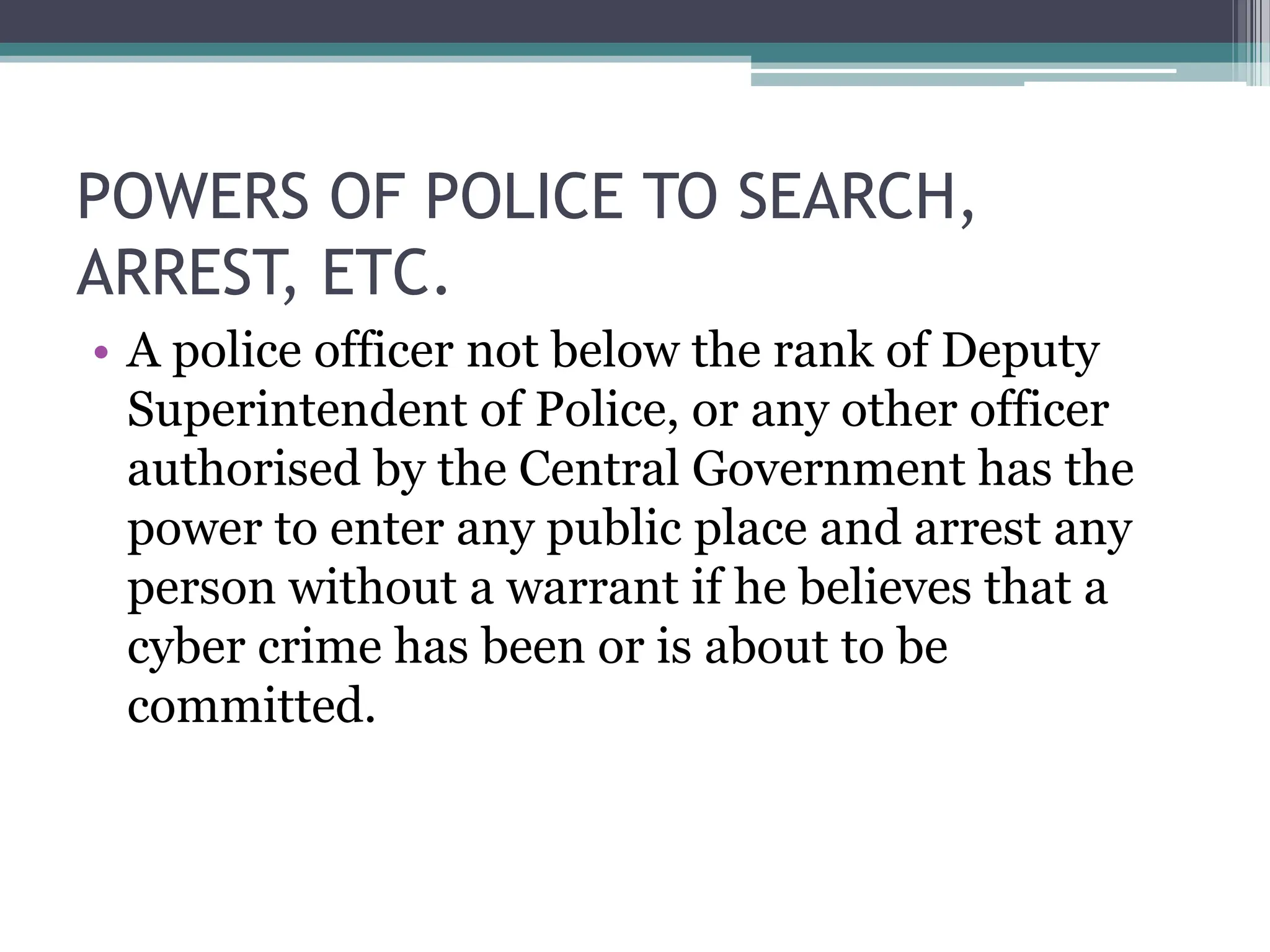 POWERS OF POLICE TO SEARCH,
ARREST, ETC.
• A police officer not below the rank of Deputy
Superintendent of Police, or any other officer
authorised by the Central Government has the
power to enter any public place and arrest any
person without a warrant if he believes that a
cyber crime has been or is about to be
committed.
 