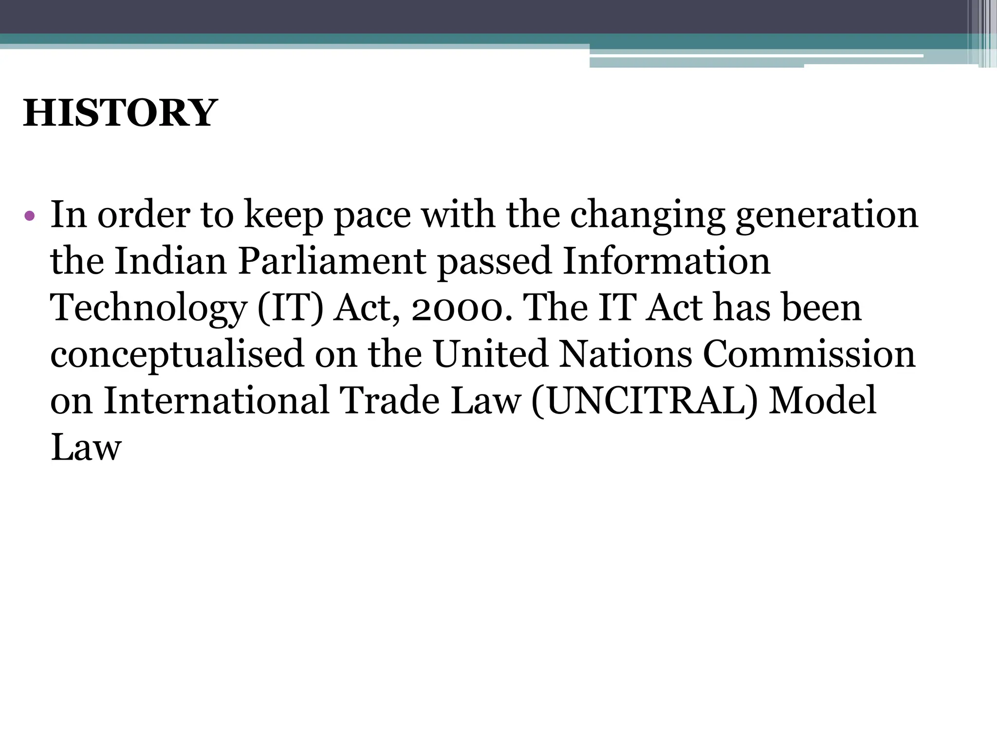 HISTORY
• In order to keep pace with the changing generation
the Indian Parliament passed Information
Technology (IT) Act, 2000. The IT Act has been
conceptualised on the United Nations Commission
on International Trade Law (UNCITRAL) Model
Law
 