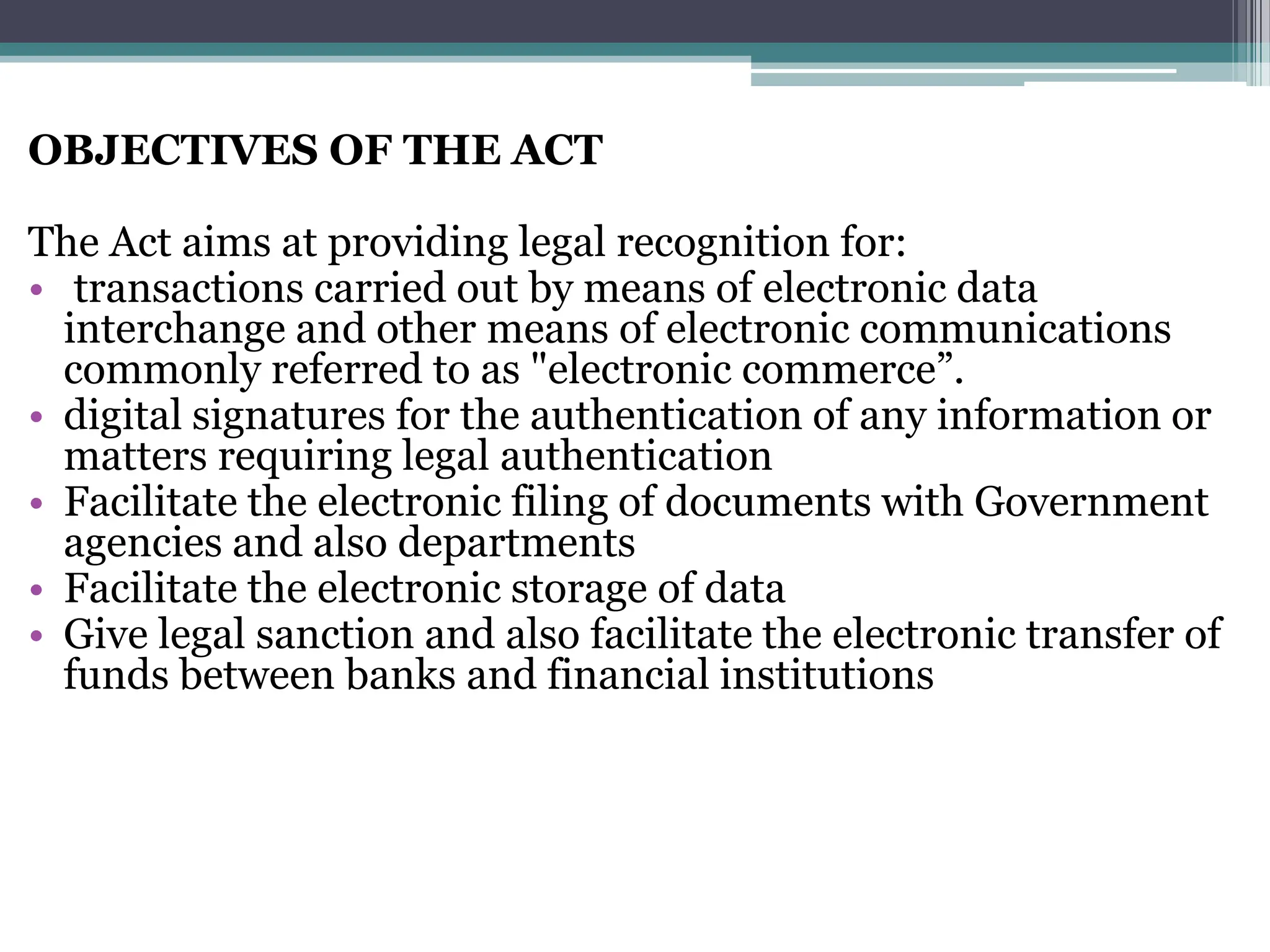 OBJECTIVES OF THE ACT
The Act aims at providing legal recognition for:
• transactions carried out by means of electronic data
interchange and other means of electronic communications
commonly referred to as "electronic commerce”.
• digital signatures for the authentication of any information or
matters requiring legal authentication
• Facilitate the electronic filing of documents with Government
agencies and also departments
• Facilitate the electronic storage of data
• Give legal sanction and also facilitate the electronic transfer of
funds between banks and financial institutions
 