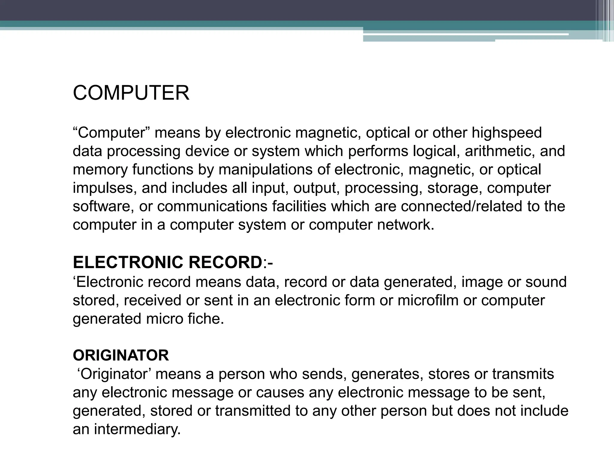 COMPUTER
“Computer” means by electronic magnetic, optical or other highspeed
data processing device or system which performs logical, arithmetic, and
memory functions by manipulations of electronic, magnetic, or optical
impulses, and includes all input, output, processing, storage, computer
software, or communications facilities which are connected/related to the
computer in a computer system or computer network.
ELECTRONIC RECORD:-
‘Electronic record means data, record or data generated, image or sound
stored, received or sent in an electronic form or microfilm or computer
generated micro fiche.
ORIGINATOR
‘Originator’ means a person who sends, generates, stores or transmits
any electronic message or causes any electronic message to be sent,
generated, stored or transmitted to any other person but does not include
an intermediary.
 