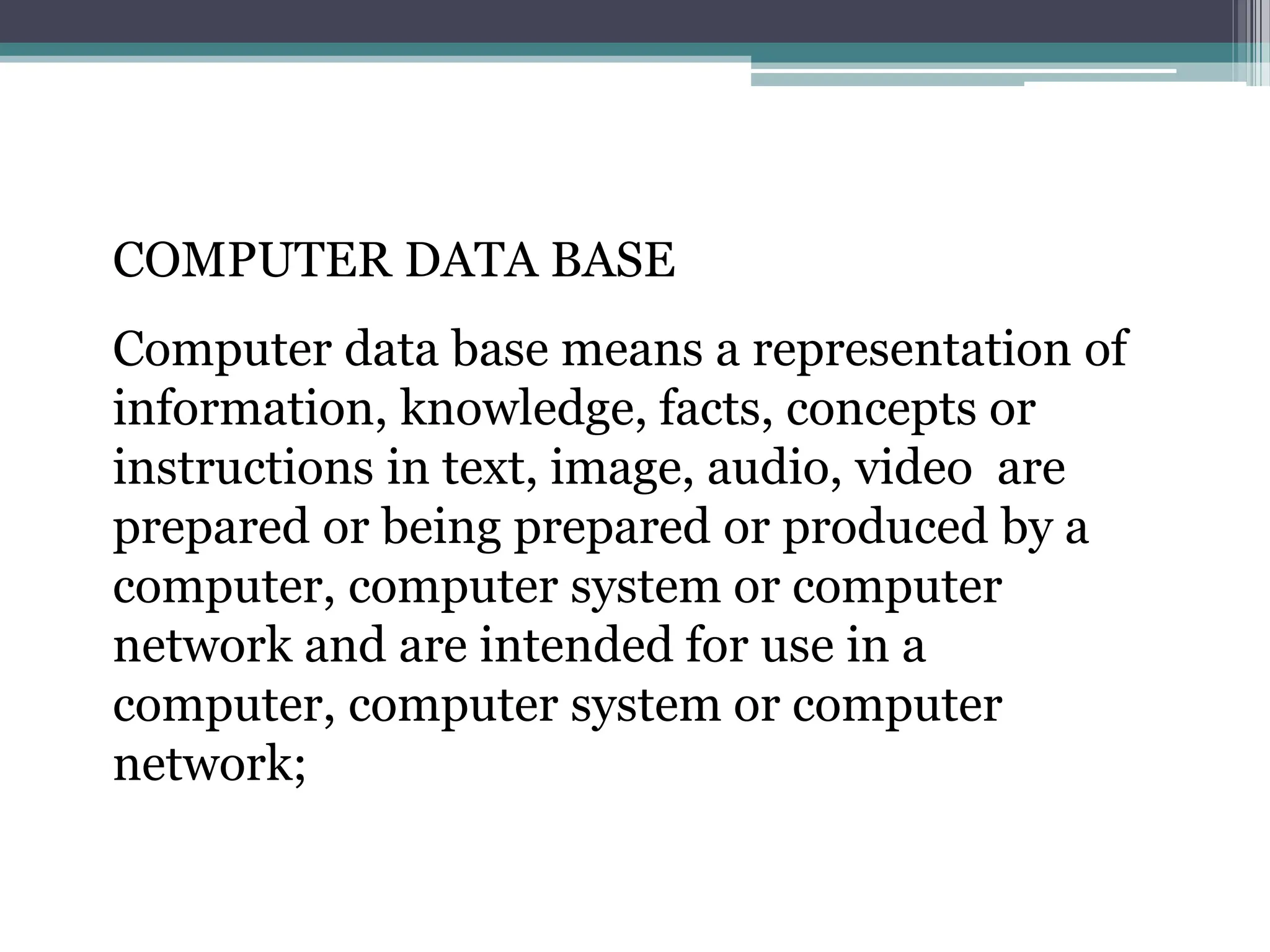 COMPUTER DATA BASE
Computer data base means a representation of
information, knowledge, facts, concepts or
instructions in text, image, audio, video are
prepared or being prepared or produced by a
computer, computer system or computer
network and are intended for use in a
computer, computer system or computer
network;
 