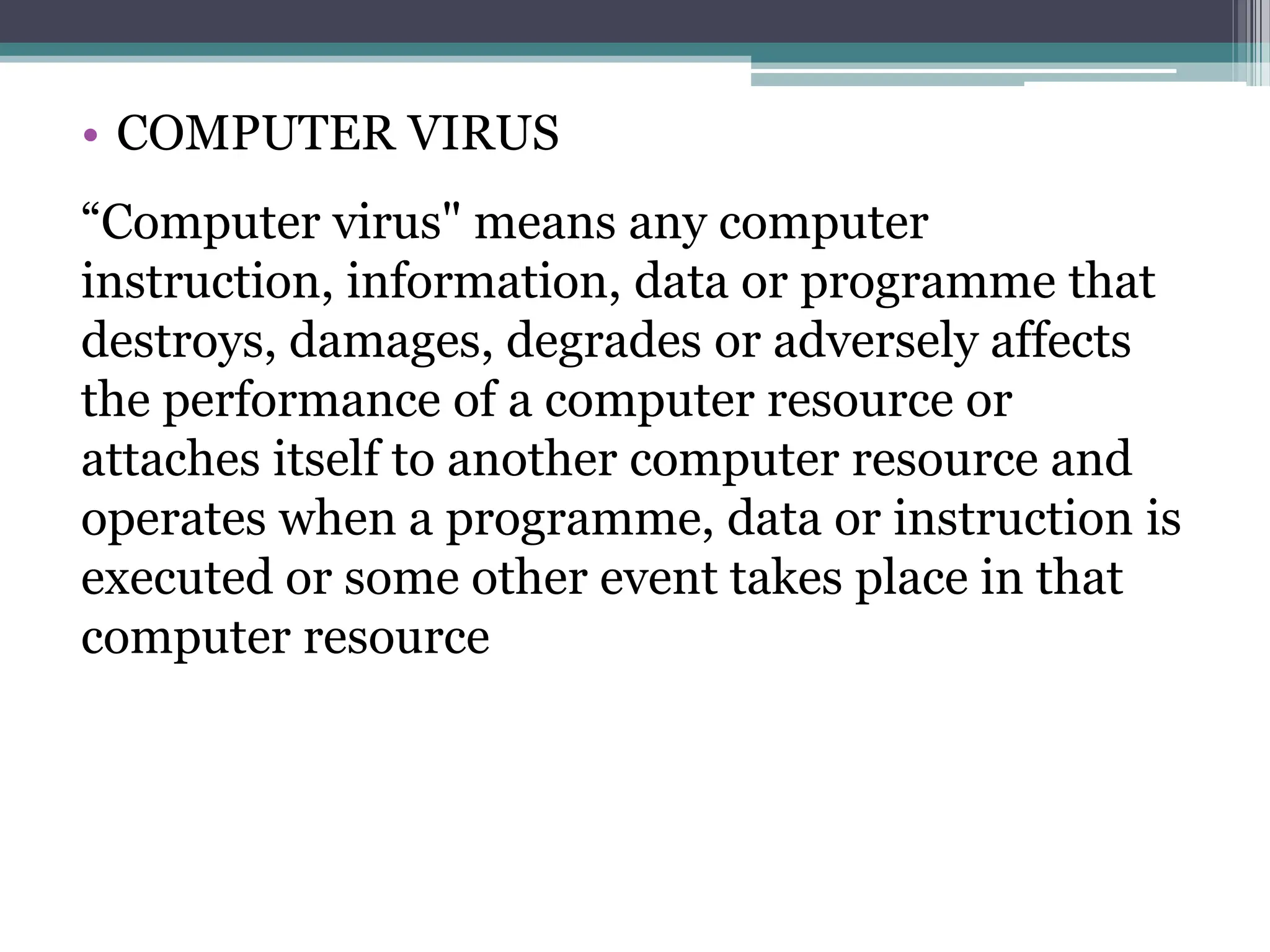 • COMPUTER VIRUS
“Computer virus" means any computer
instruction, information, data or programme that
destroys, damages, degrades or adversely affects
the performance of a computer resource or
attaches itself to another computer resource and
operates when a programme, data or instruction is
executed or some other event takes place in that
computer resource
 