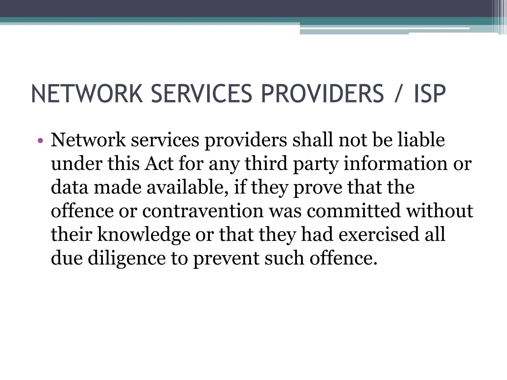 NETWORK SERVICES PROVIDERS / ISP
• Network services providers shall not be liable
under this Act for any third party information or
data made available, if they prove that the
offence or contravention was committed without
their knowledge or that they had exercised all
due diligence to prevent such offence.
 
