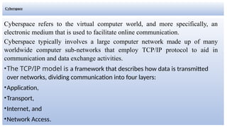 Cyberspace
Cyberspace refers to the virtual computer world, and more specifically, an
electronic medium that is used to facilitate online communication.
Cyberspace typically involves a large computer network made up of many
worldwide computer sub-networks that employ TCP/IP protocol to aid in
communication and data exchange activities.
•The TCP/IP model is a framework that describes how data is transmitted
over networks, dividing communication into four layers:
•Application,
•Transport,
•Internet, and
•Network Access.
 