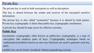 Private Key
The private key is used in both encryption as well as decryption.
This key is shared between the sender and receiver of the encrypted sensitive
information.
The private key is also called "symmetric" because it is shared by both parties.
Private key cryptography is faster than public-key cryptography mechanism.
A private key should be kept secret for effective security;
Public Key
Asymmetric cryptography, often known as public-key cryptography, is a type of
encryption that employs pairs of keys. Cryptographic techniques based on
mathematical problems known as one-way functions are used to generate such key
pairs.
a public key can be freely circulated without jeopardizing security.
 