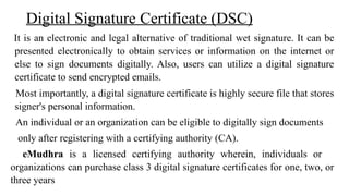 Digital Signature Certificate (DSC)
It is an electronic and legal alternative of traditional wet signature. It can be
presented electronically to obtain services or information on the internet or
else to sign documents digitally. Also, users can utilize a digital signature
certificate to send encrypted emails.
Most importantly, a digital signature certificate is highly secure file that stores
signer's personal information.
An individual or an organization can be eligible to digitally sign documents
only after registering with a certifying authority (CA).
eMudhra is a licensed certifying authority wherein, individuals or
organizations can purchase class 3 digital signature certificates for one, two, or
three years
 