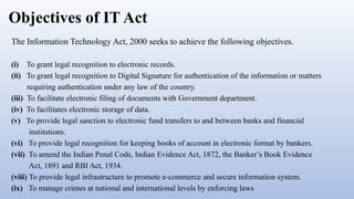 Objectives of IT Act
The Information Technology Act, 2000 seeks to achieve the following objectives.
(i) To grant legal recognition to electronic records.
(ii) To grant legal recognition to Digital Signature for authentication of the information or matters
requiring authentication under any law of the country.
(iii) To facilitate electronic filing of documents with Government department.
(iv) To facilitates electronic storage of data.
(v) To provide legal sanction to electronic fund transfers to and between banks and financial
institutions.
(vi) To provide legal recognition for keeping books of account in electronic format by bankers.
(vii) To amend the Indian Penal Code, Indian Evidence Act, 1872, the Banker’s Book Evidence
Act, 1891 and RBI Act, 1934.
(viii) To provide legal infrastructure to promote e-commerce and secure information system.
(ix) To manage crimes at national and international levels by enforcing laws
 