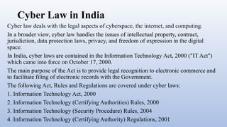 Cyber Law in India
Cyber law deals with the legal aspects of cyberspace, the internet, and computing.
In a broader view, cyber law handles the issues of intellectual property, contract,
jurisdiction, data protection laws, privacy, and freedom of expression in the digital
space.
In India, cyber laws are contained in the Information Technology Act, 2000 ("IT Act")
which came into force on October 17, 2000.
The main purpose of the Act is to provide legal recognition to electronic commerce and
to facilitate filing of electronic records with the Government.
The following Act, Rules and Regulations are covered under cyber laws:
1. Information Technology Act, 2000
2. Information Technology (Certifying Authorities) Rules, 2000
3. Information Technology (Security Procedure) Rules, 2004
4. Information Technology (Certifying Authority) Regulations, 2001
 