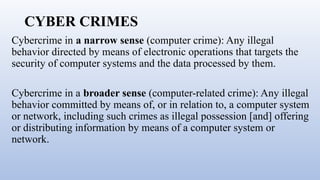 CYBER CRIMES
Cybercrime in a narrow sense (computer crime): Any illegal
behavior directed by means of electronic operations that targets the
security of computer systems and the data processed by them.
Cybercrime in a broader sense (computer-related crime): Any illegal
behavior committed by means of, or in relation to, a computer system
or network, including such crimes as illegal possession [and] offering
or distributing information by means of a computer system or
network.
 