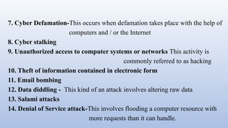 7. Cyber Defamation-This occurs when defamation takes place with the help of
computers and / or the Internet
8. Cyber stalking
9. Unauthorized access to computer systems or networks This activity is
commonly referred to as hacking
10. Theft of information contained in electronic form
11. Email bombing
12. Data diddling - This kind of an attack involves altering raw data
13. Salami attacks
14. Denial of Service attack-This involves flooding a computer resource with
more requests than it can handle.
 