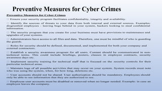 Preventive Measures for Cyber Crimes
Preventive Measures for Cyber Crimes
availability.
external sources. Examples:
disgruntled employees - leaving bugs behind in your system, hackers looking to steal confidential
information.
upgrades of your systems.
the guards.
provisions to maintenance and
mindful of who is guarding
Roles for security should be defined, documented, and implemented for both your company and
external contractors.
communicated in non-
technical terms. This could include briefings, posters, clauses in employee contracts, security
awareness days etc.
particular technical areas.
security controls for their
ivities that may occur on your system. System records must note
who was using the system, when, for how long, deletions etc.
only be able to see information that they are authorized to see.
employee leaves the company.
mandatory. Employees should
needed. Example: in case an
 