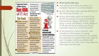  What Section 66A says:
 "Any person who sends, by means of a
computer resource or a communication
 (a) any information that is grossly offensive or
has menacing character; or
 (b) any information which he knows to be
but for the purpose of causing annoyance,
inconvenience, danger, obstruction, insult,
injury, criminal intimidation, enmity, hatred or
ill will, persistently by making use of such
computer resource or a communication
 (c) any electronic mail or electronic mail
message for the purpose of causing
or inconvenience or to deceive or to mislead
the addressee or recipient about the origin of
such messages, shall be punishable with
imprisonment for a term which may extend to
three years and with fine."
 