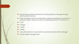  Section 66A provides punishment for sending offensive messages through
communication services.
 These messages may be any information created, transmitted or received on a
computer system, resource or device including attachments in the form of...
 • Text
 • Images
 • Audio
 • Video
 • Any other electronic record which may be transmitted with the message
 The law targets messages that...
 