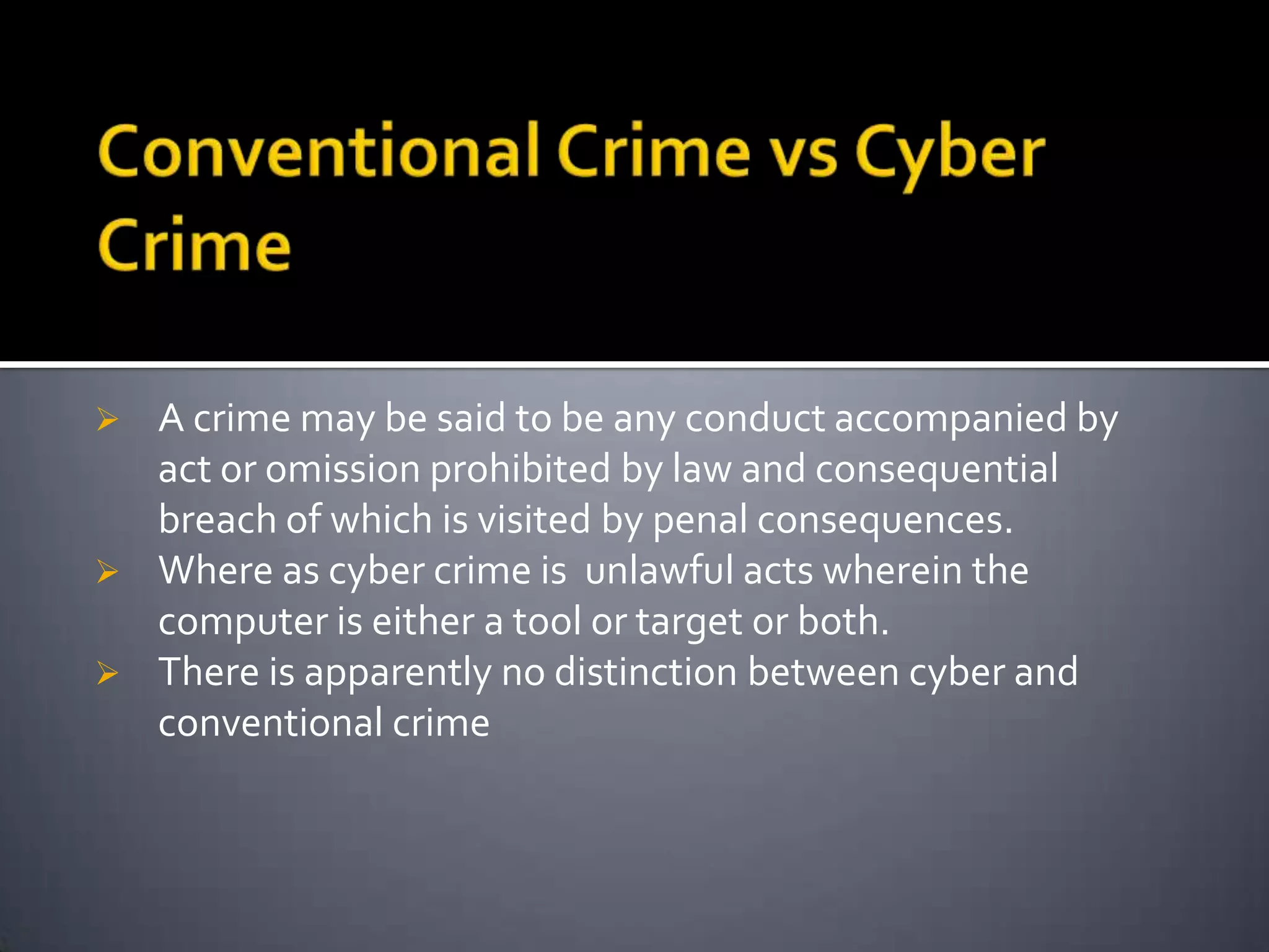  A crime may be said to be any conduct accompanied by
act or omission prohibited by law and consequential
breach of which is visited by penal consequences.
 Where as cyber crime is unlawful acts wherein the
computer is either a tool or target or both.
 There is apparently no distinction between cyber and
conventional crime
 