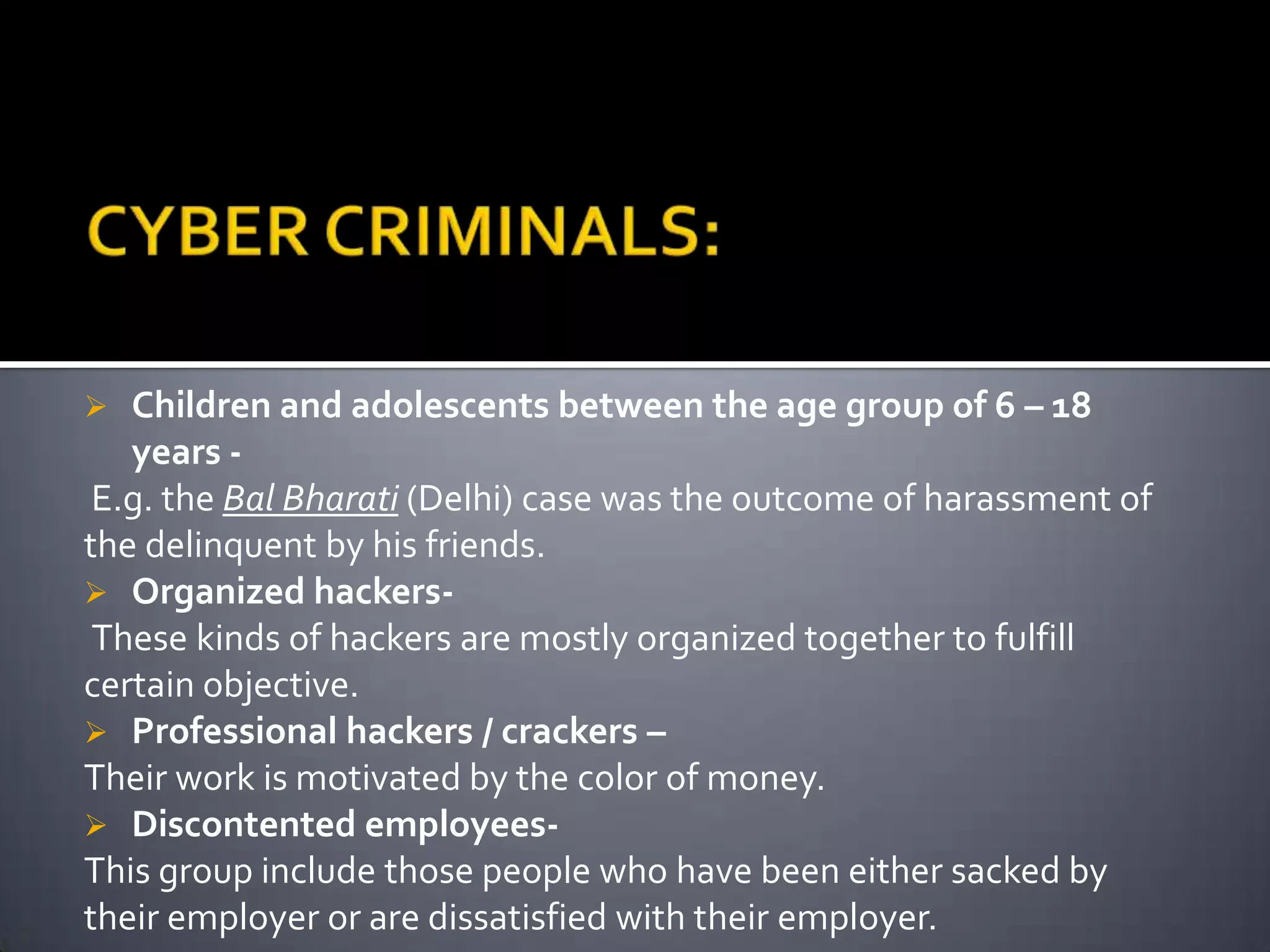  Children and adolescents between the age group of 6 – 18
years -
E.g. the Bal Bharati (Delhi) case was the outcome of harassment of
the delinquent by his friends.
 Organized hackers-
These kinds of hackers are mostly organized together to fulfill
certain objective.
 Professional hackers / crackers –
Their work is motivated by the color of money.
 Discontented employees-
This group include those people who have been either sacked by
their employer or are dissatisfied with their employer.
 