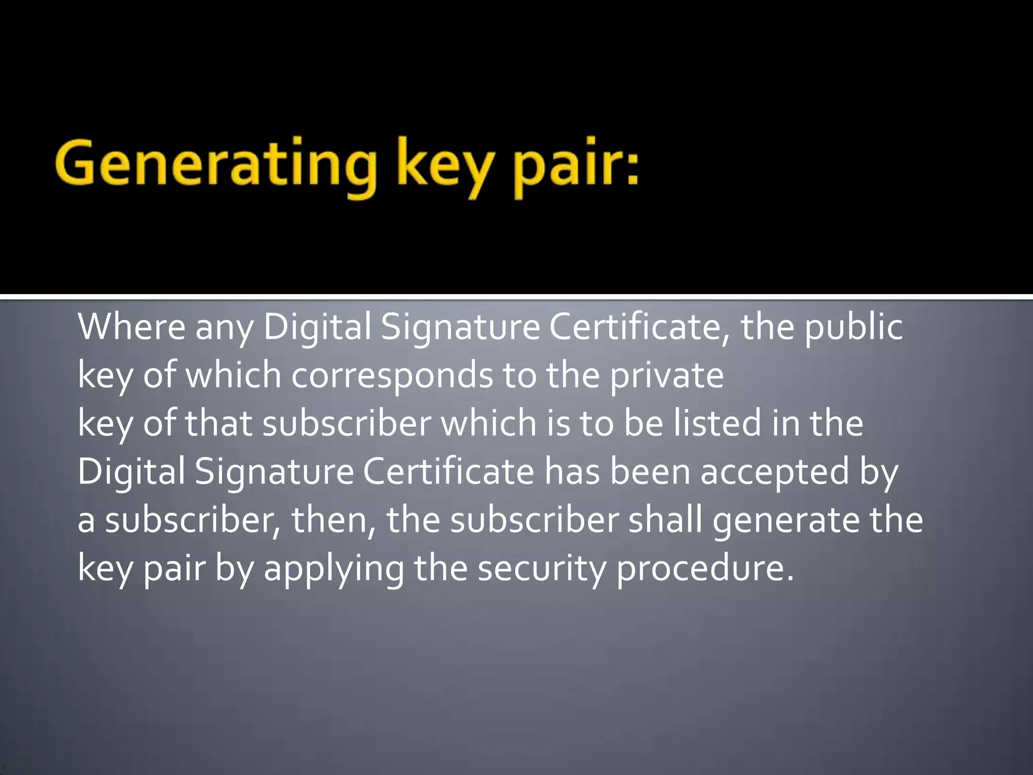 Where any Digital Signature Certificate, the public
key of which corresponds to the private
key of that subscriber which is to be listed in the
Digital Signature Certificate has been accepted by
a subscriber, then, the subscriber shall generate the
key pair by applying the security procedure.
 