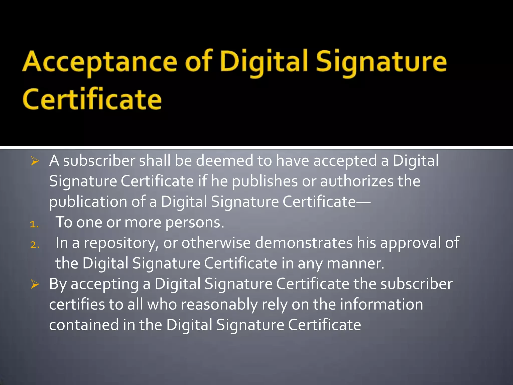  A subscriber shall be deemed to have accepted a Digital
Signature Certificate if he publishes or authorizes the
publication of a Digital Signature Certificate—
1. To one or more persons.
2. In a repository, or otherwise demonstrates his approval of
the Digital Signature Certificate in any manner.
 By accepting a Digital Signature Certificate the subscriber
certifies to all who reasonably rely on the information
contained in the Digital Signature Certificate
 