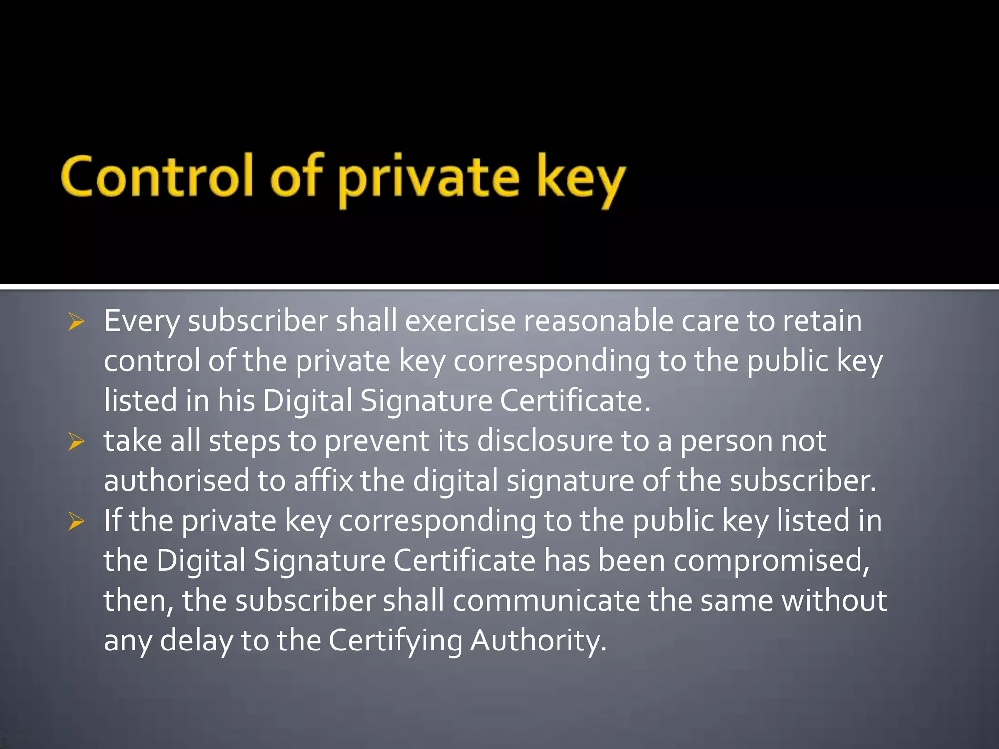  Every subscriber shall exercise reasonable care to retain
control of the private key corresponding to the public key
listed in his Digital Signature Certificate.
 take all steps to prevent its disclosure to a person not
authorised to affix the digital signature of the subscriber.
 If the private key corresponding to the public key listed in
the Digital Signature Certificate has been compromised,
then, the subscriber shall communicate the same without
any delay to the Certifying Authority.
 