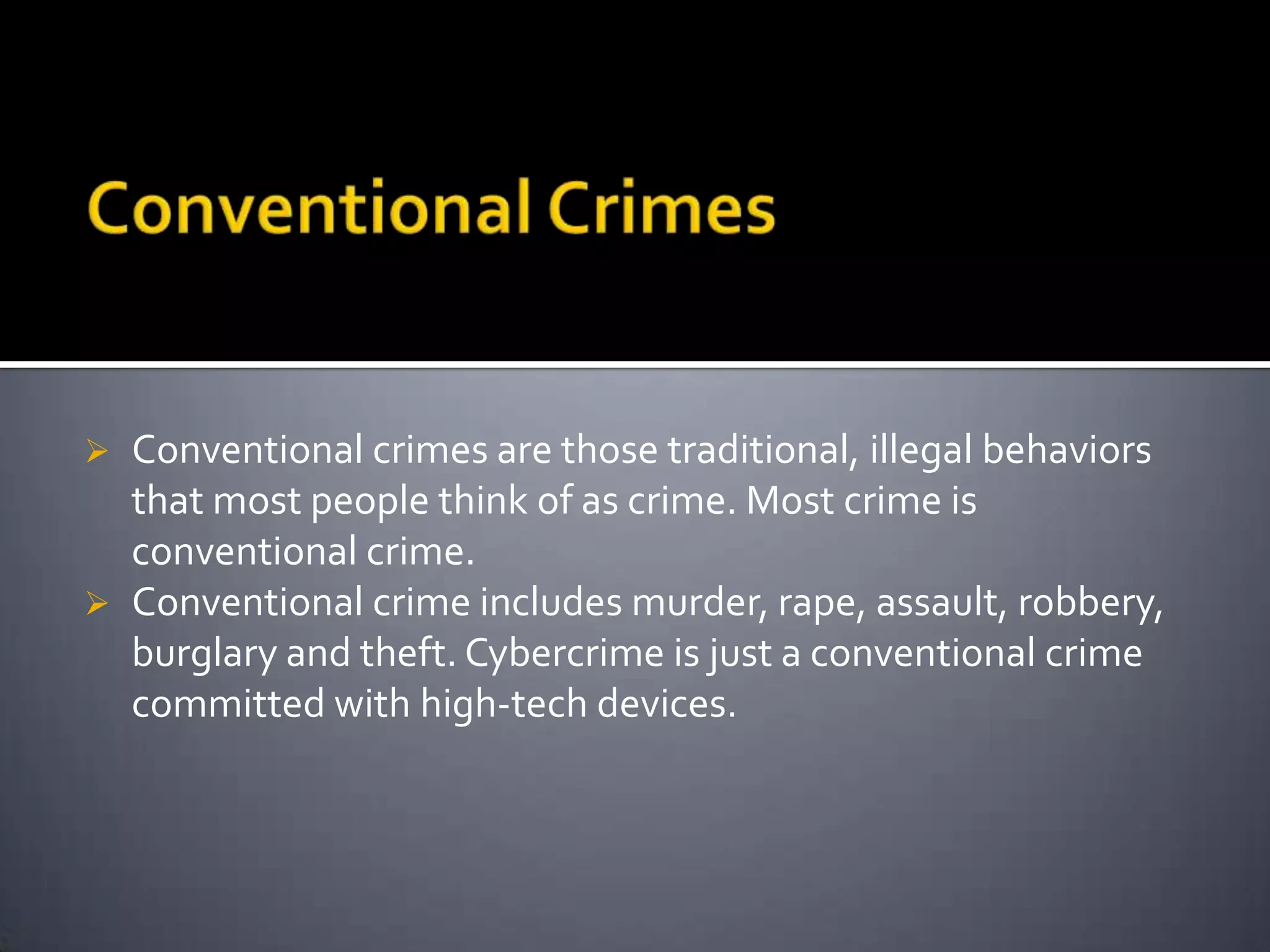  Conventional crimes are those traditional, illegal behaviors
that most people think of as crime. Most crime is
conventional crime.
 Conventional crime includes murder, rape, assault, robbery,
burglary and theft. Cybercrime is just a conventional crime
committed with high-tech devices.
 