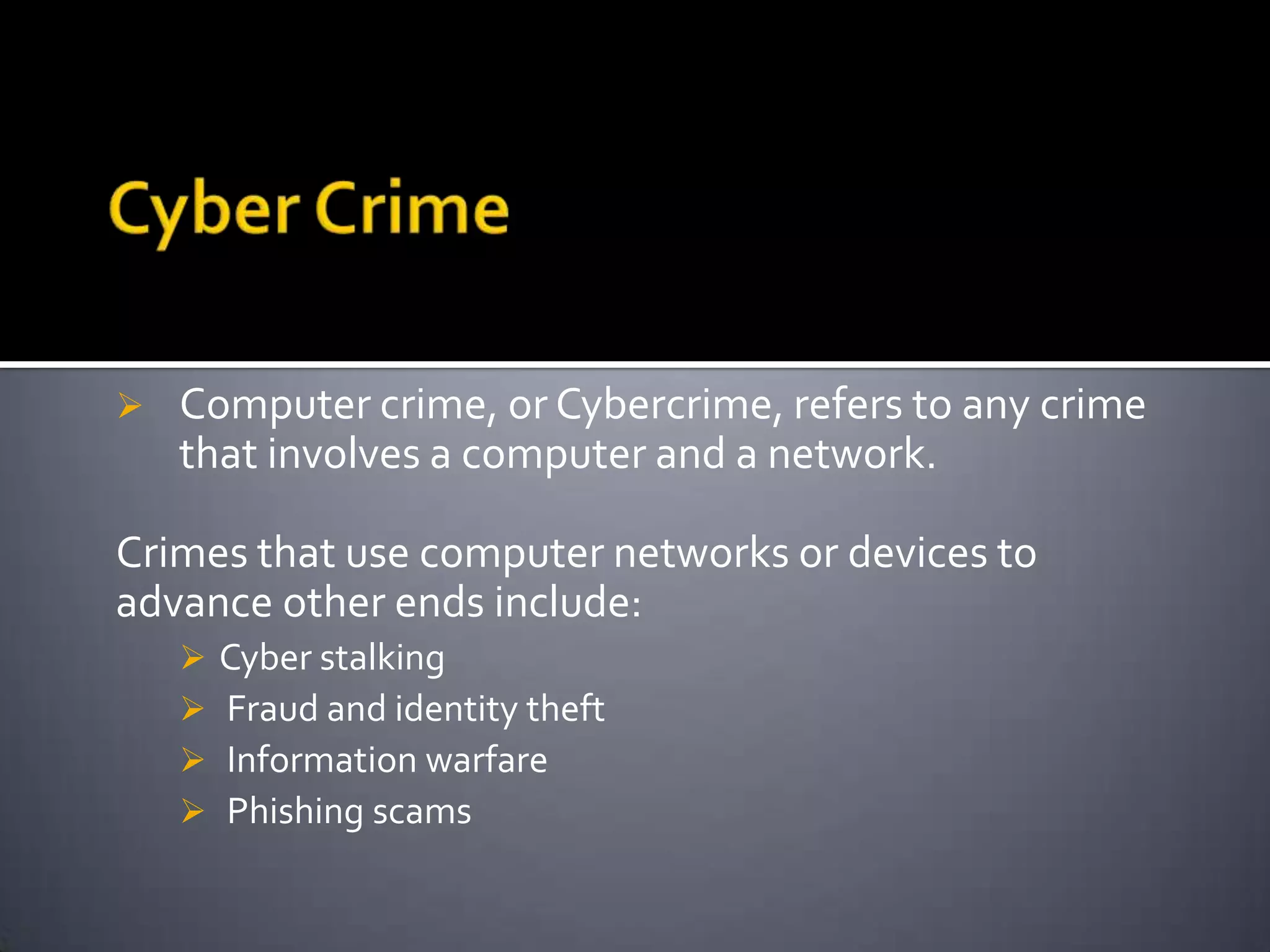 Computer crime, or Cybercrime, refers to any crime
that involves a computer and a network.
Crimes that use computer networks or devices to
advance other ends include:
 Cyber stalking
 Fraud and identity theft
 Information warfare
 Phishing scams
 