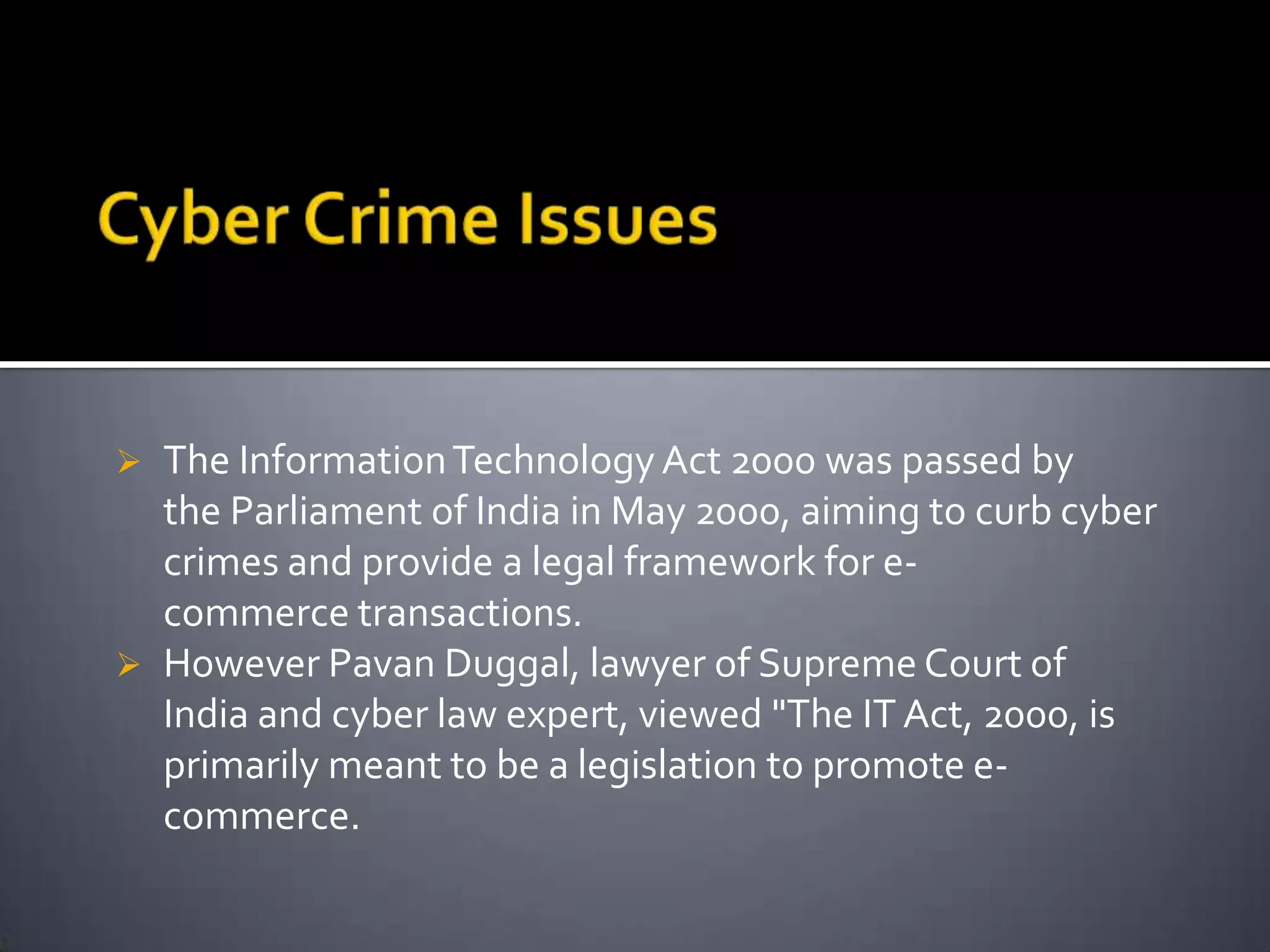  The InformationTechnology Act 2000 was passed by
the Parliament of India in May 2000, aiming to curb cyber
crimes and provide a legal framework for e-
commerce transactions.
 However Pavan Duggal, lawyer of Supreme Court of
India and cyber law expert, viewed "The IT Act, 2000, is
primarily meant to be a legislation to promote e-
commerce.
 