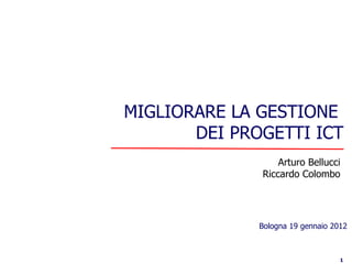 MIGLIORARE LA GESTIONE
       DEI PROGETTI ICT
                  Arturo Bellucci
              Riccardo Colombo




              Bologna 19 gennaio 2012



                                   1
 