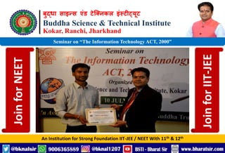 बुद्धा साइन्स एंड टेक्निकल इंस्टीट्यूट
Buddha Science & Technical Institute
Kokar, Ranchi, Jharkhand
An Institution for Strong Foundation IIT-JEE / NEET With 11th & 12th
Seminar on “The Information Technology ACT, 2000”
Join
for
NEET
Join
for
IIT-JEE
 