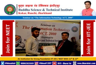 बुद्धा साइन्स एंड टेक्निकल इंस्टीट्यूट
Buddha Science & Technical Institute
Kokar, Ranchi, Jharkhand
An Institution for Strong Foundation IIT-JEE / NEET With 11th & 12th
Seminar on “The Information Technology ACT, 2000”
Join
for
NEET
Join
for
IIT-JEE
 